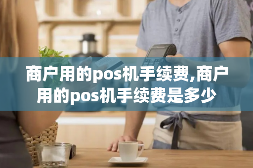 商户用的pos机手续费,商户用的pos机手续费是多少