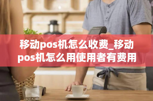 移动pos机怎么收费_移动pos机怎么用使用者有费用吗