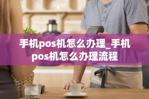 手机pos机怎么办理_手机pos机怎么办理流程