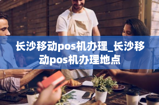 长沙移动pos机办理_长沙移动pos机办理地点