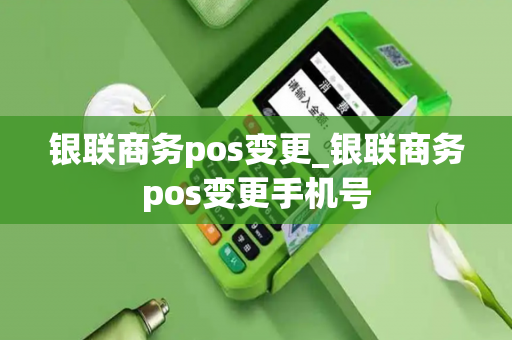 银联商务pos变更_银联商务pos变更手机号