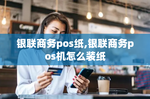 银联商务pos纸,银联商务pos机怎么装纸