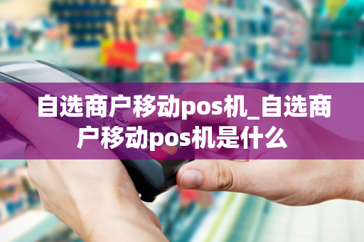 自选商户移动pos机_自选商户移动pos机是什么