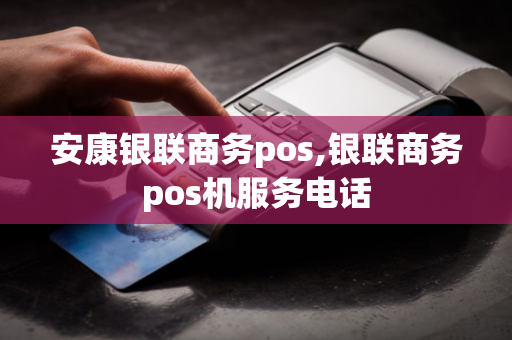 安康银联商务pos,银联商务pos机服务电话