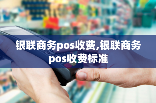 银联商务pos收费,银联商务pos收费标准