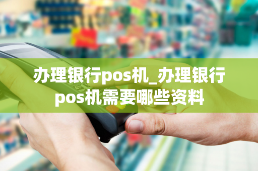 办理银行pos机_办理银行pos机需要哪些资料