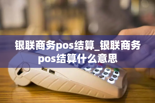 银联商务pos结算_银联商务pos结算什么意思