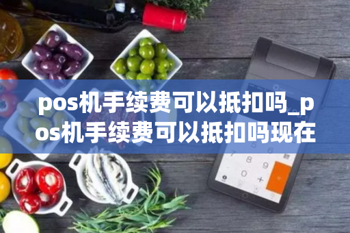 pos机手续费可以抵扣吗_pos机手续费可以抵扣吗现在