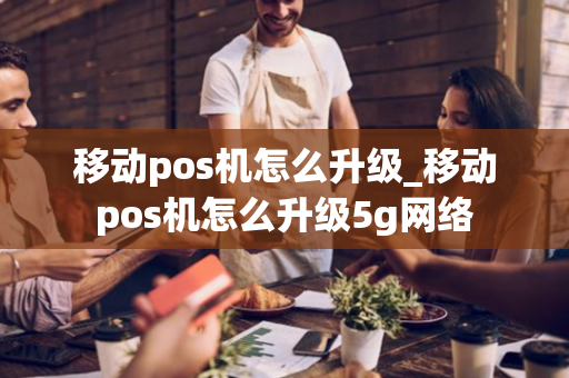 移动pos机怎么升级_移动pos机怎么升级5g网络