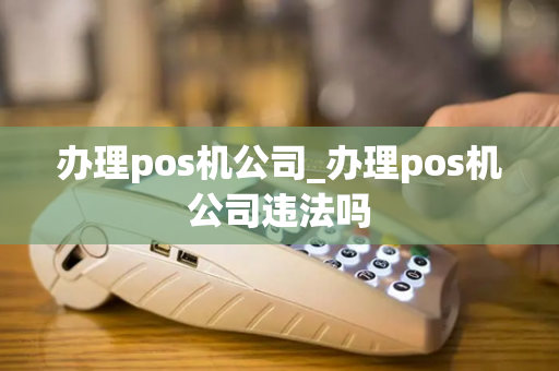 办理pos机公司_办理pos机公司违法吗