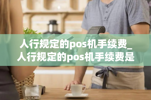 人行规定的pos机手续费_人行规定的pos机手续费是多少