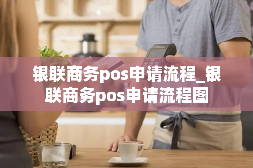 银联商务pos申请流程_银联商务pos申请流程图