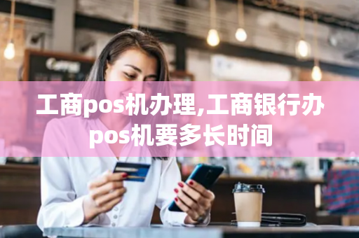 工商pos机办理,工商银行办pos机要多长时间