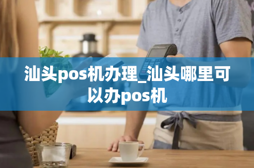 汕头pos机办理_汕头哪里可以办pos机