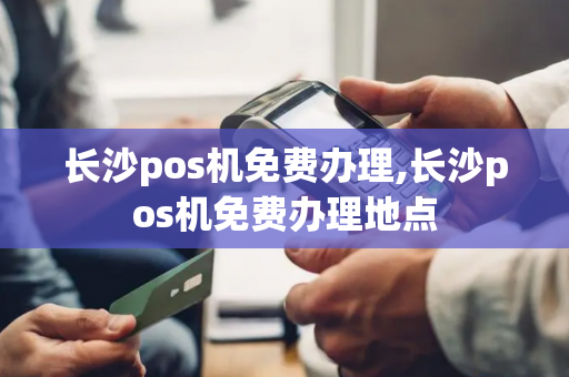 长沙pos机免费办理,长沙pos机免费办理地点