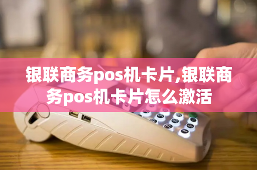 银联商务pos机卡片,银联商务pos机卡片怎么激活