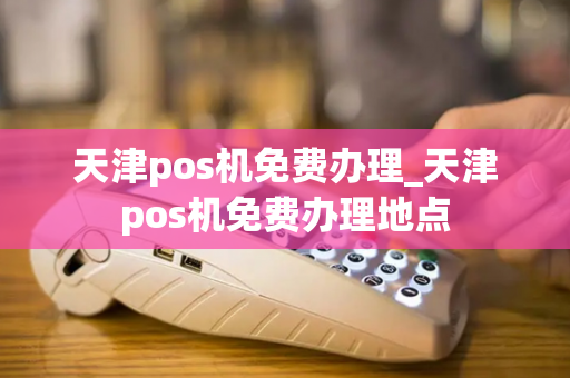 天津pos机免费办理_天津pos机免费办理地点