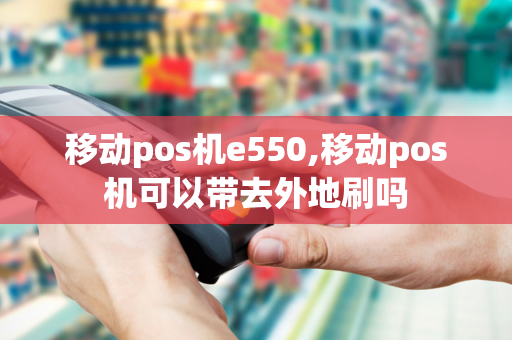 移动pos机e550,移动pos机可以带去外地刷吗