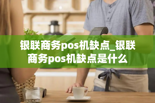 银联商务pos机缺点_银联商务pos机缺点是什么