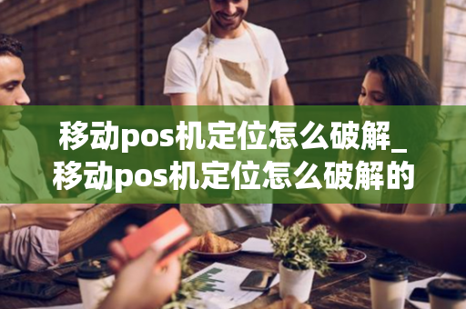 移动pos机定位怎么破解_移动pos机定位怎么破解的