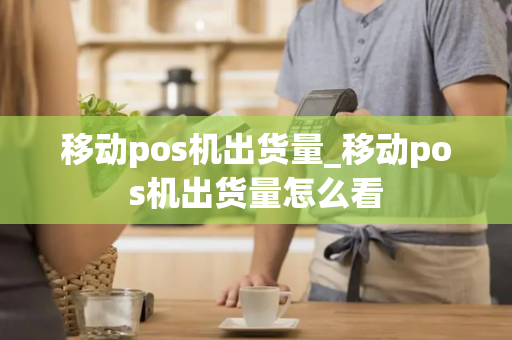 移动pos机出货量_移动pos机出货量怎么看