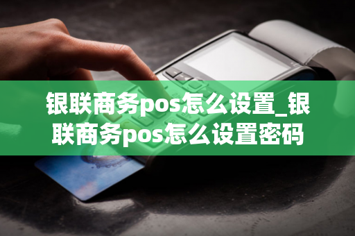 银联商务pos怎么设置_银联商务pos怎么设置密码