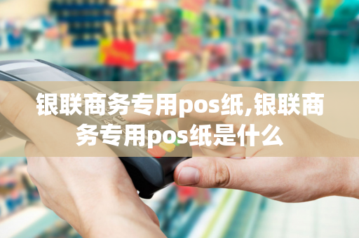 银联商务专用pos纸,银联商务专用pos纸是什么