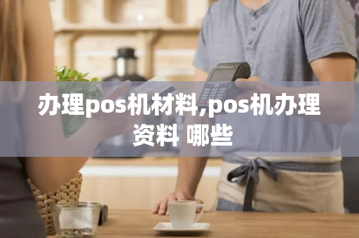 办理pos机材料,pos机办理 资料 哪些