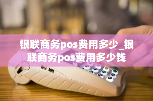 银联商务pos费用多少_银联商务pos费用多少钱