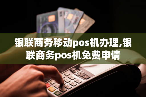 银联商务移动pos机办理,银联商务pos机免费申请