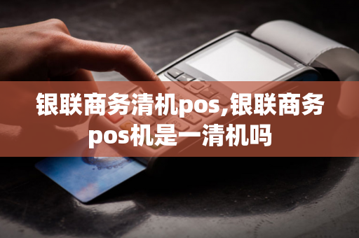 银联商务清机pos,银联商务pos机是一清机吗