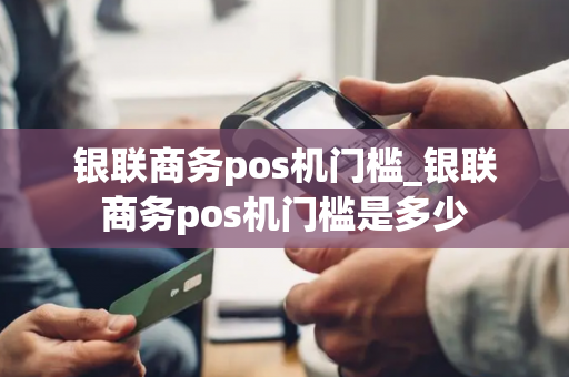 银联商务pos机门槛_银联商务pos机门槛是多少