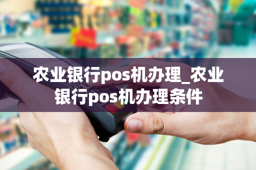 农业银行pos机办理_农业银行pos机办理条件