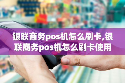 银联商务pos机怎么刷卡,银联商务pos机怎么刷卡使用