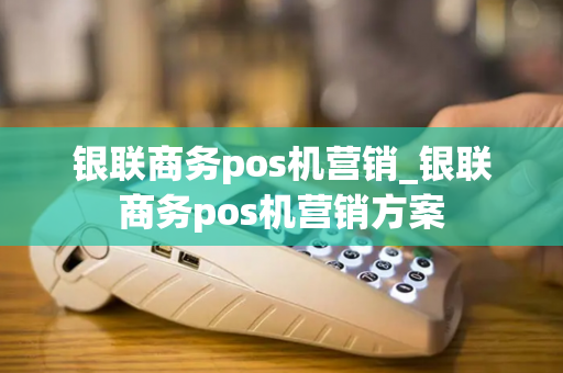 银联商务pos机营销_银联商务pos机营销方案