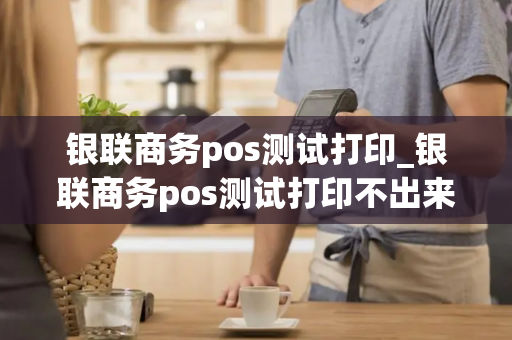 银联商务pos测试打印_银联商务pos测试打印不出来