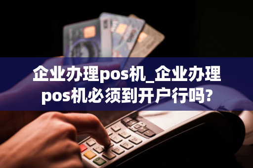 企业办理pos机_企业办理pos机必须到开户行吗?