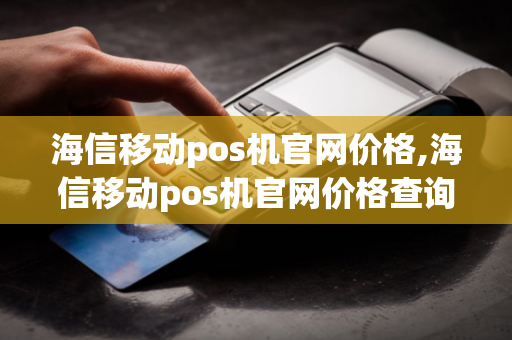 海信移动pos机官网价格,海信移动pos机官网价格查询