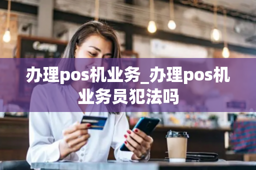 办理pos机业务_办理pos机业务员犯法吗