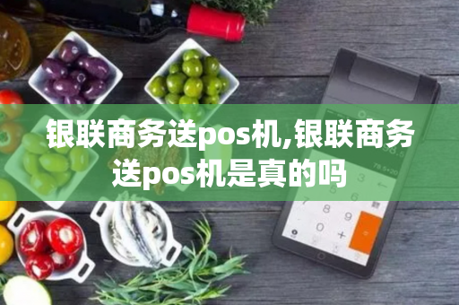 银联商务送pos机,银联商务送pos机是真的吗