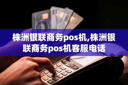 株洲银联商务pos机,株洲银联商务pos机客服电话