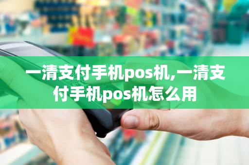 一清支付手机pos机,一清支付手机pos机怎么用