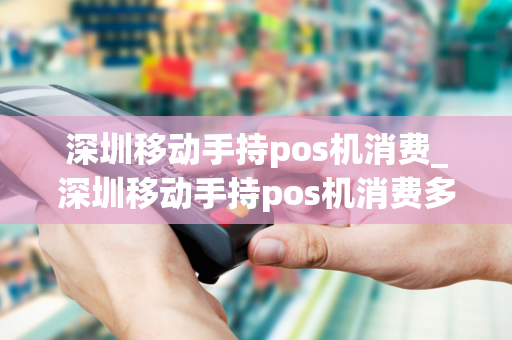 深圳移动手持pos机消费_深圳移动手持pos机消费多少