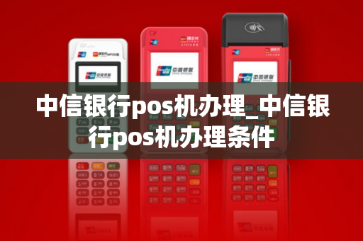 中信银行pos机办理_中信银行pos机办理条件