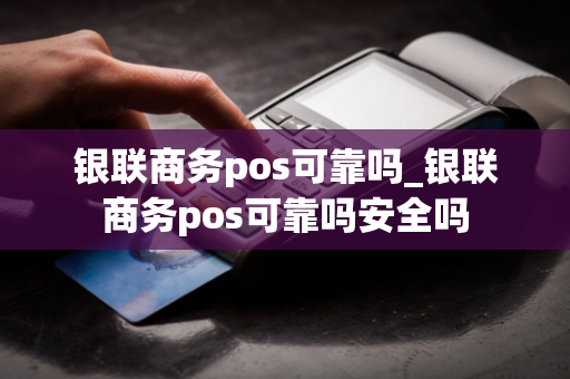 银联商务pos可靠吗_银联商务pos可靠吗安全吗