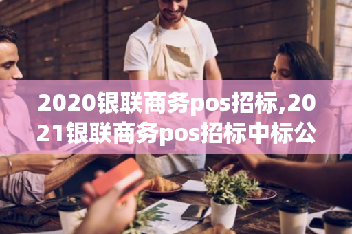 2020银联商务pos招标,2021银联商务pos招标中标公告