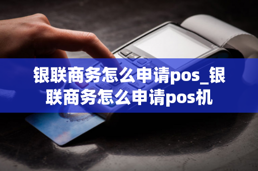 银联商务怎么申请pos_银联商务怎么申请pos机