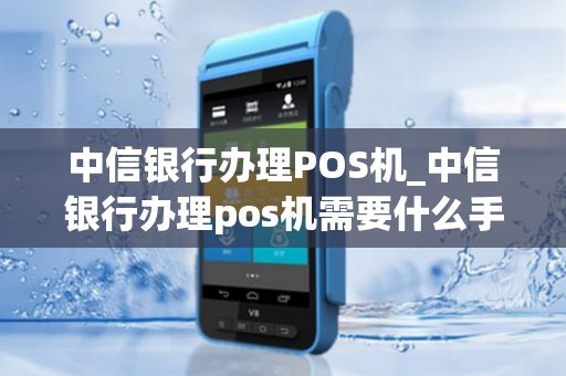 中信银行办理POS机_中信银行办理pos机需要什么手续