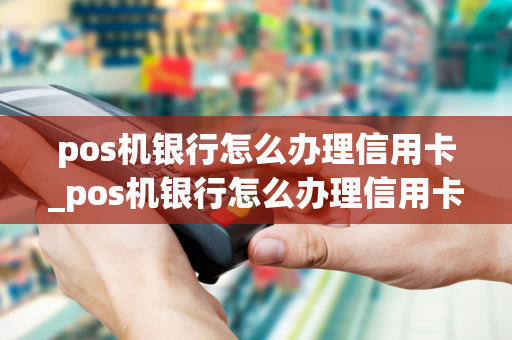 pos机银行怎么办理信用卡_pos机银行怎么办理信用卡业务