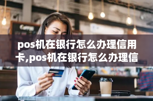 pos机在银行怎么办理信用卡,pos机在银行怎么办理信用卡业务